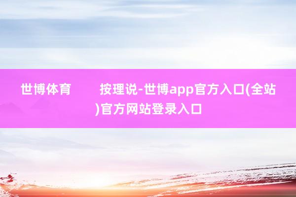 世博体育 按理说-世博app官方入口(全站)官方网站登录入口