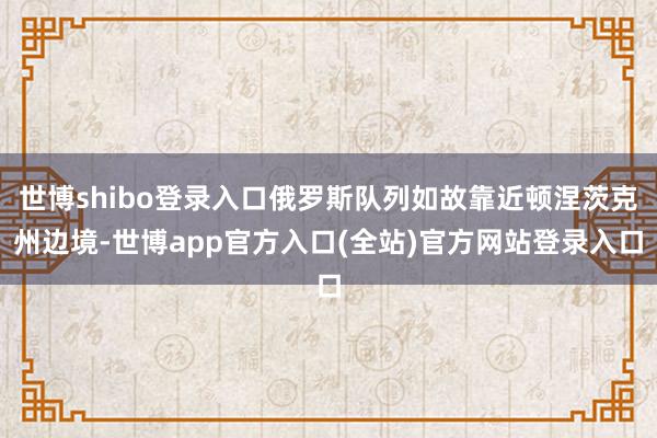 世博shibo登录入口俄罗斯队列如故靠近顿涅茨克州边境-世博app官方入口(全站)官方网站登录入口