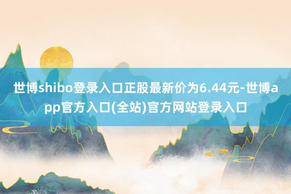 世博shibo登录入口正股最新价为6.44元-世博app官方入口(全站)官方网站登录入口