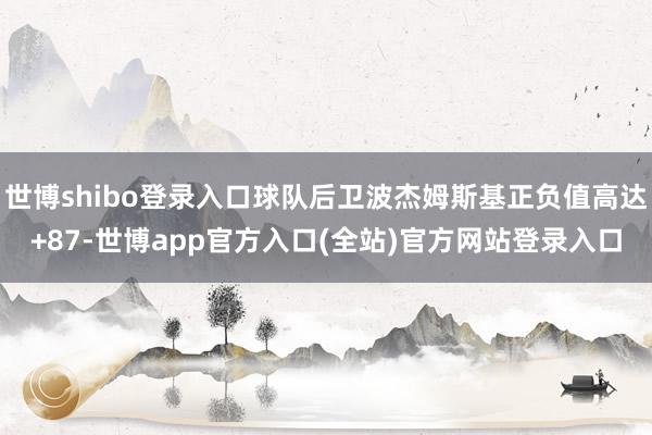 世博shibo登录入口球队后卫波杰姆斯基正负值高达+87-世博app官方入口(全站)官方网站登录入口