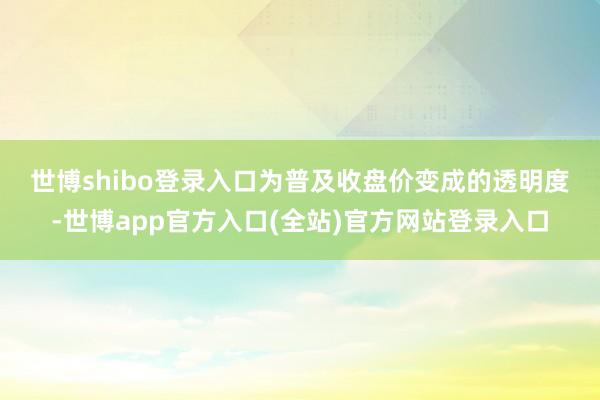 世博shibo登录入口　　为普及收盘价变成的透明度-世博app官方入口(全站)官方网站登录入口