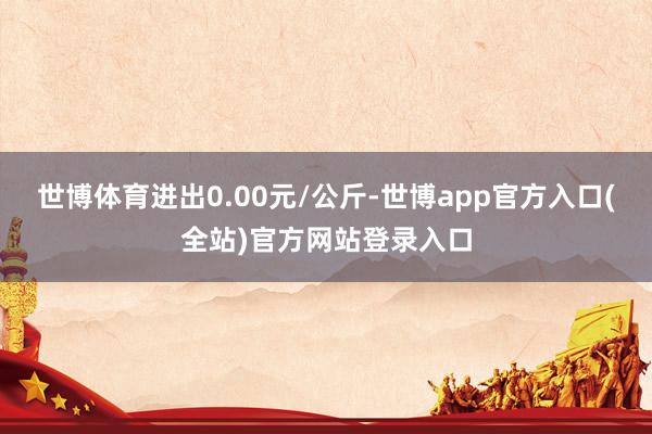 世博体育进出0.00元/公斤-世博app官方入口(全站)官方网站登录入口