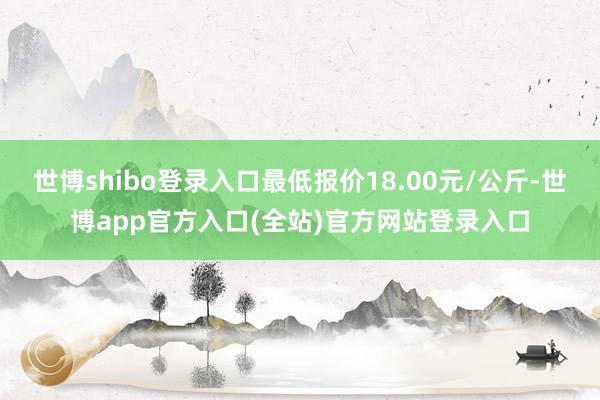 世博shibo登录入口最低报价18.00元/公斤-世博app官方入口(全站)官方网站登录入口