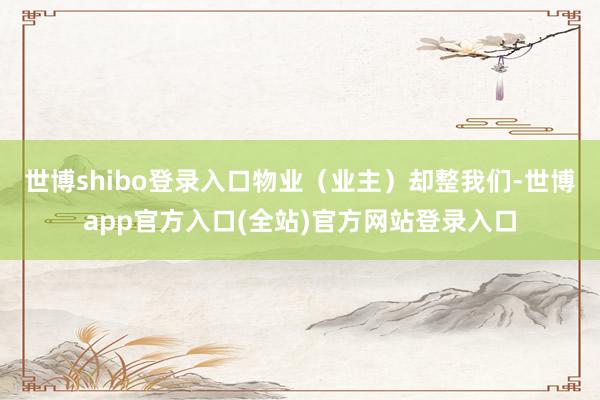 世博shibo登录入口物业（业主）却整我们-世博app官方入口(全站)官方网站登录入口