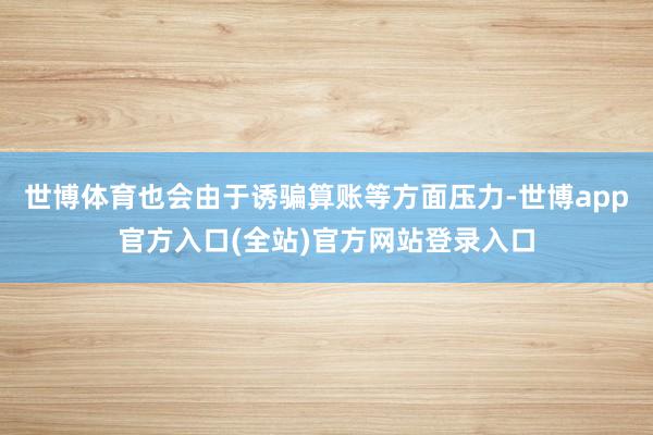 世博体育也会由于诱骗算账等方面压力-世博app官方入口(全站)官方网站登录入口