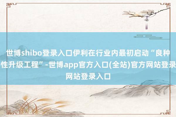 世博shibo登录入口伊利在行业内最初启动“良种牛品性升级工程”-世博app官方入口(全站)官方网站登录入口