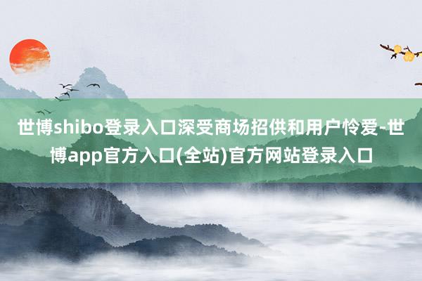 世博shibo登录入口深受商场招供和用户怜爱-世博app官方入口(全站)官方网站登录入口