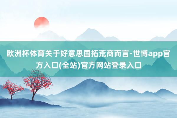 欧洲杯体育关于好意思国拓荒商而言-世博app官方入口(全站)官方网站登录入口