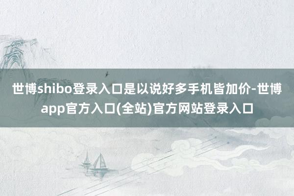 世博shibo登录入口是以说好多手机皆加价-世博app官方入口(全站)官方网站登录入口
