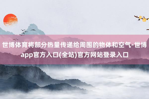 世博体育将部分热量传递给周围的物体和空气-世博app官方入口(全站)官方网站登录入口