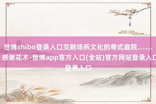 世博shibo登录入口交融场所文化的粤式庭院……  感谢花木-世博app官方入口(全站)官方网站登录入口