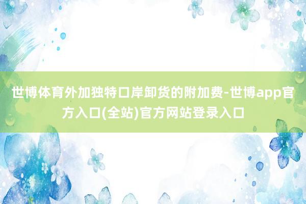 世博体育外加独特口岸卸货的附加费-世博app官方入口(全站)官方网站登录入口