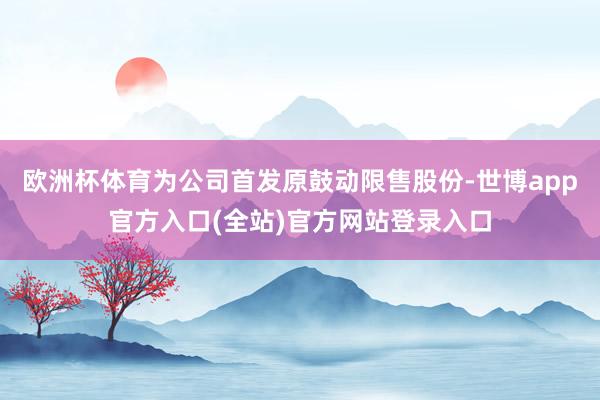 欧洲杯体育为公司首发原鼓动限售股份-世博app官方入口(全站)官方网站登录入口