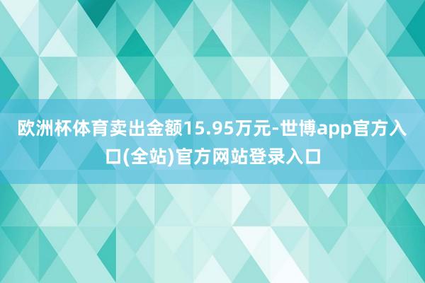 欧洲杯体育卖出金额15.95万元-世博app官方入口(全站)官方网站登录入口