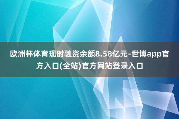 欧洲杯体育现时融资余额8.58亿元-世博app官方入口(全站)官方网站登录入口