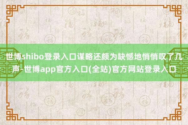 世博shibo登录入口谋略还颇为缺憾地悄悄叹了几声-世博app官方入口(全站)官方网站登录入口