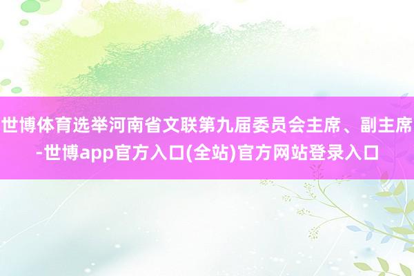 世博体育选举河南省文联第九届委员会主席、副主席-世博app官方入口(全站)官方网站登录入口