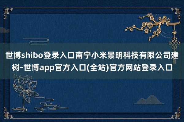 世博shibo登录入口南宁小米景明科技有限公司建树-世博app官方入口(全站)官方网站登录入口
