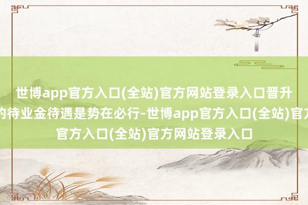 世博app官方入口(全站)官方网站登录入口晋升老年东说念主的待业金待遇是势在必行-世博app官方入口(全站)官方网站登录入口