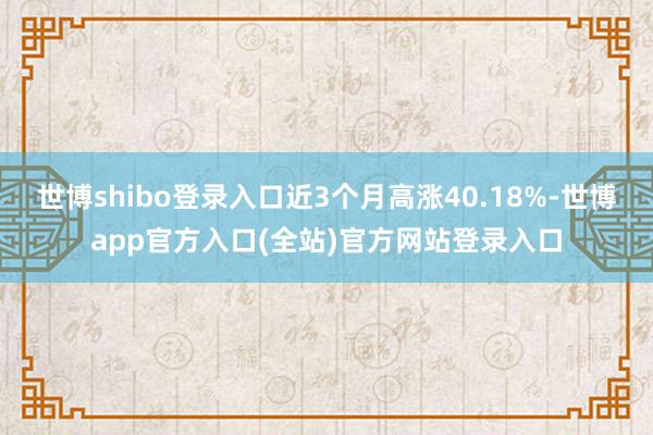 世博shibo登录入口近3个月高涨40.18%-世博app官方入口(全站)官方网站登录入口