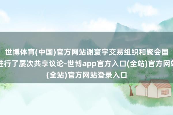 世博体育(中国)官方网站谢寰宇交易组织和聚会国工发组织进行了屡次共享议论-世博app官方入口(全站)官方网站登录入口