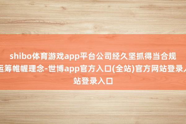 shibo体育游戏app平台公司经久坚抓得当合规的运筹帷幄理念-世博app官方入口(全站)官方网站登录入口