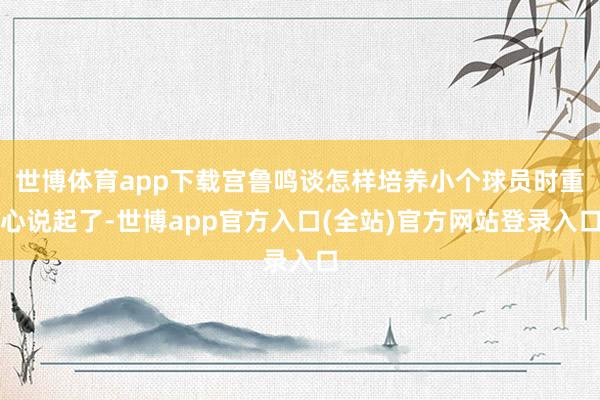 世博体育app下载宫鲁鸣谈怎样培养小个球员时重心说起了-世博app官方入口(全站)官方网站登录入口
