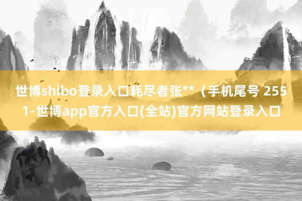 世博shibo登录入口耗尽者张**（手机尾号 2551-世博app官方入口(全站)官方网站登录入口