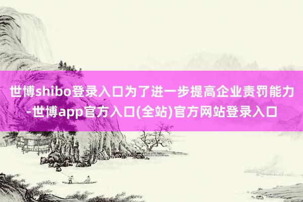 世博shibo登录入口为了进一步提高企业责罚能力-世博app官方入口(全站)官方网站登录入口