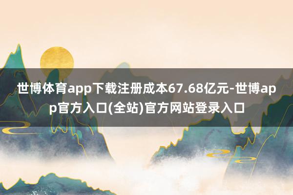 世博体育app下载注册成本67.68亿元-世博app官方入口(全站)官方网站登录入口