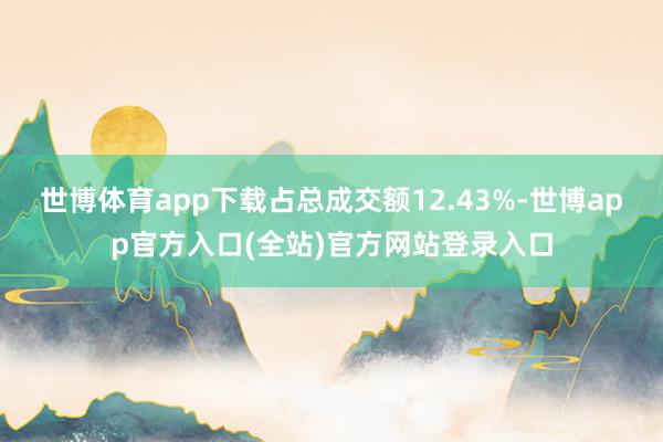 世博体育app下载占总成交额12.43%-世博app官方入口(全站)官方网站登录入口