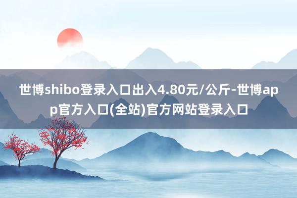 世博shibo登录入口出入4.80元/公斤-世博app官方入口(全站)官方网站登录入口