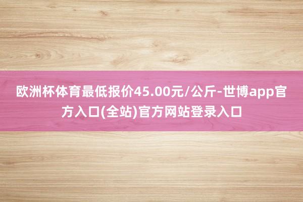 欧洲杯体育最低报价45.00元/公斤-世博app官方入口(全站)官方网站登录入口