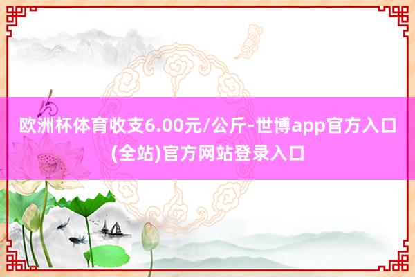 欧洲杯体育收支6.00元/公斤-世博app官方入口(全站)官方网站登录入口