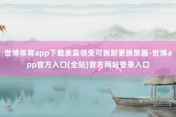 世博体育app下载表露领受可拆卸更换策画-世博app官方入口(全站)官方网站登录入口