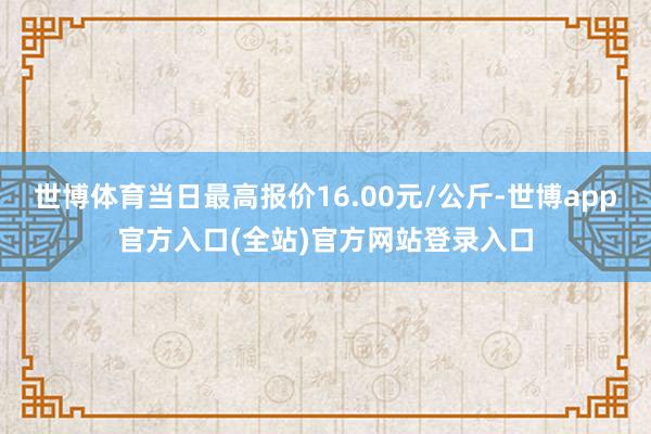 世博体育当日最高报价16.00元/公斤-世博app官方入口(全站)官方网站登录入口
