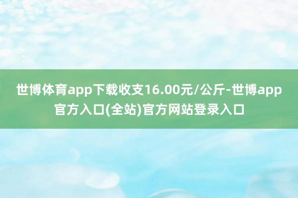 世博体育app下载收支16.00元/公斤-世博app官方入口(全站)官方网站登录入口