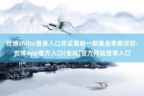 世博shibo登录入口凭证最新一期基金季报深切-世博app官方入口(全站)官方网站登录入口
