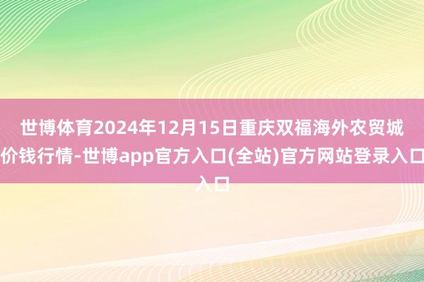 世博体育2024年12月15日重庆双福海外农贸城价钱行情-世博app官方入口(全站)官方网站登录入口
