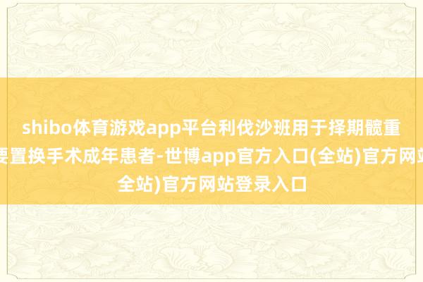 shibo体育游戏app平台利伐沙班用于择期髋重要或膝重要置换手术成年患者-世博app官方入口(全站)官方网站登录入口