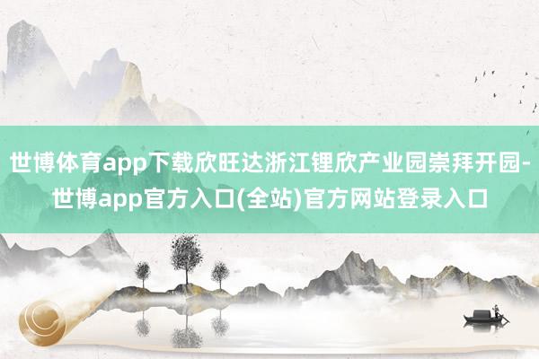 世博体育app下载欣旺达浙江锂欣产业园崇拜开园-世博app官方入口(全站)官方网站登录入口