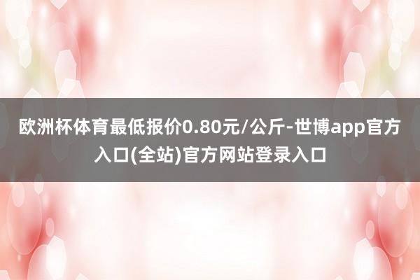 欧洲杯体育最低报价0.80元/公斤-世博app官方入口(全站)官方网站登录入口