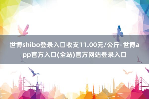 世博shibo登录入口收支11.00元/公斤-世博app官方入口(全站)官方网站登录入口