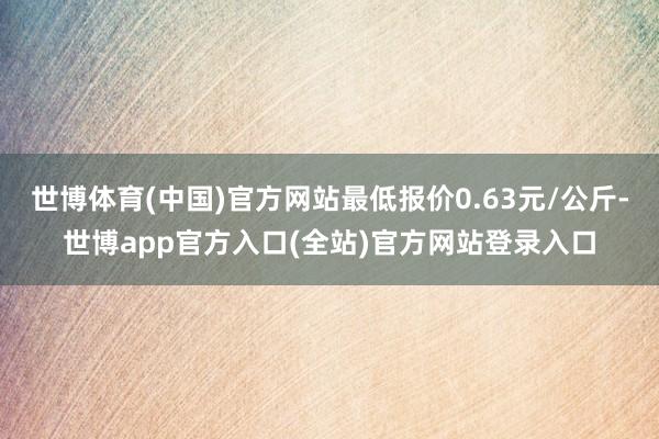 世博体育(中国)官方网站最低报价0.63元/公斤-世博app官方入口(全站)官方网站登录入口