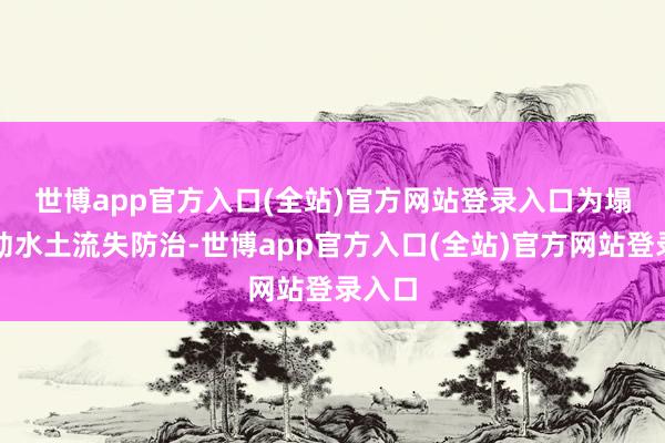 世博app官方入口(全站)官方网站登录入口　　为塌实推动水土流失防治-世博app官方入口(全站)官方网站登录入口