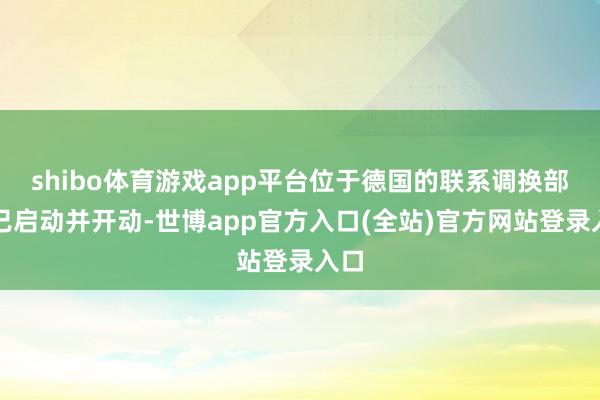 shibo体育游戏app平台位于德国的联系调换部现已启动并开动-世博app官方入口(全站)官方网站登录入口