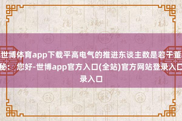 世博体育app下载平高电气的推进东谈主数是若干董秘： 您好-世博app官方入口(全站)官方网站登录入口