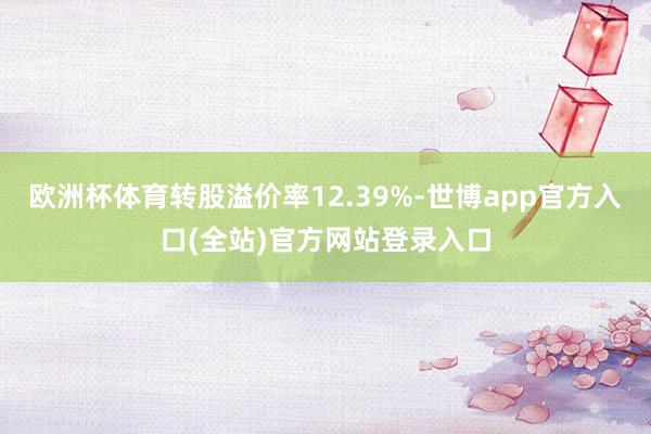 欧洲杯体育转股溢价率12.39%-世博app官方入口(全站)官方网站登录入口