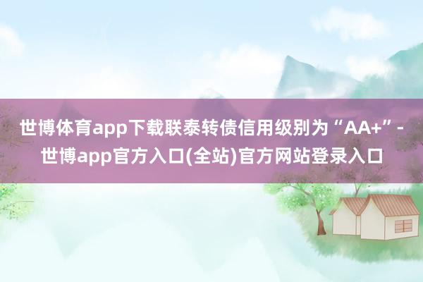 世博体育app下载联泰转债信用级别为“AA+”-世博app官方入口(全站)官方网站登录入口
