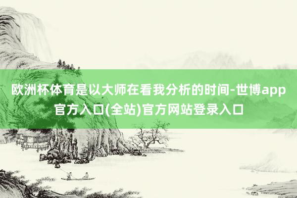 欧洲杯体育是以大师在看我分析的时间-世博app官方入口(全站)官方网站登录入口